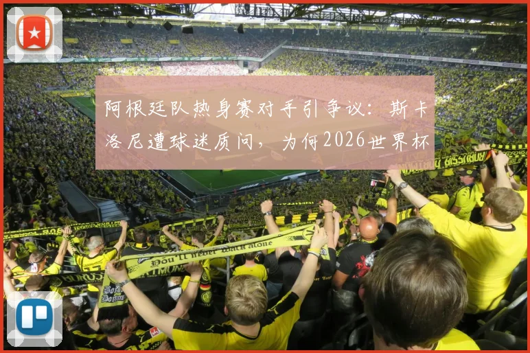 阿根廷队热身赛对手引争议:斯卡洛尼遭球迷质问,为何2026世界杯前只踢“三流球队”?深度剖析背后原因