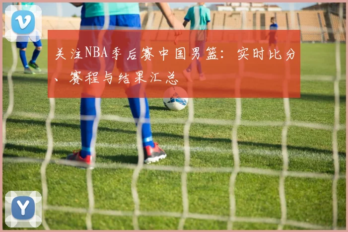 关注NBA季后赛中国男篮:实时比分、赛程与结果汇总