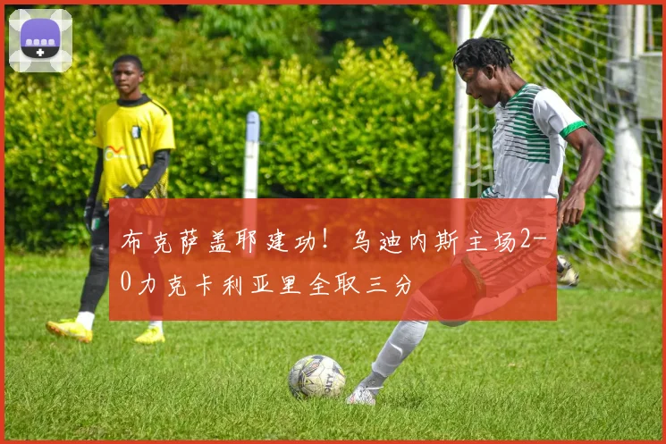 布克萨盖耶建功!乌迪内斯主场2-0力克卡利亚里全取三分