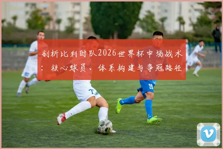 剖析比利时队2026世界杯中场战术:核心球员、体系构建与争冠路径