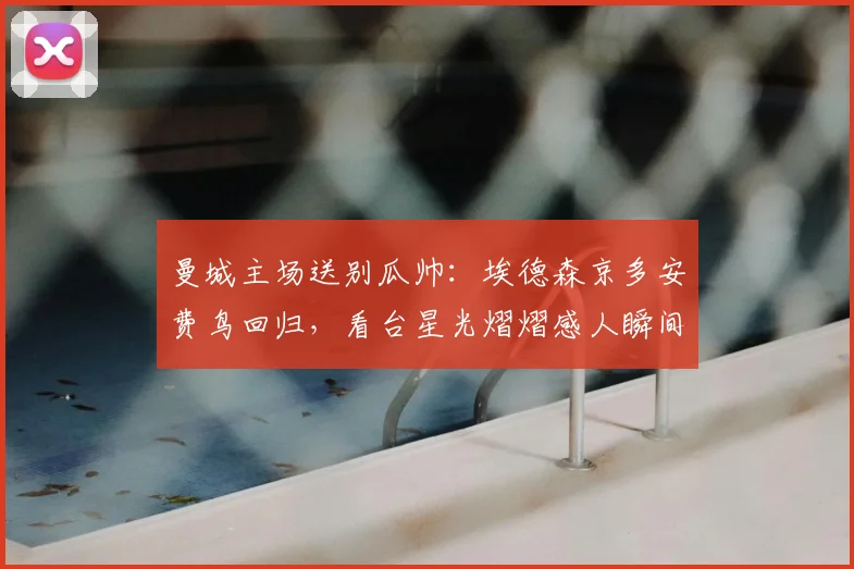曼城主场送别瓜帅：埃德森京多安费鸟回归，看台星光熠熠感人瞬间全回顾