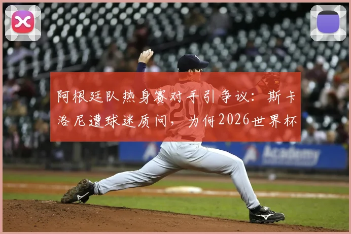阿根廷队热身赛对手引争议：斯卡洛尼遭球迷质问，为何2026世界杯前只踢“三流球队”？深度剖析背后原因