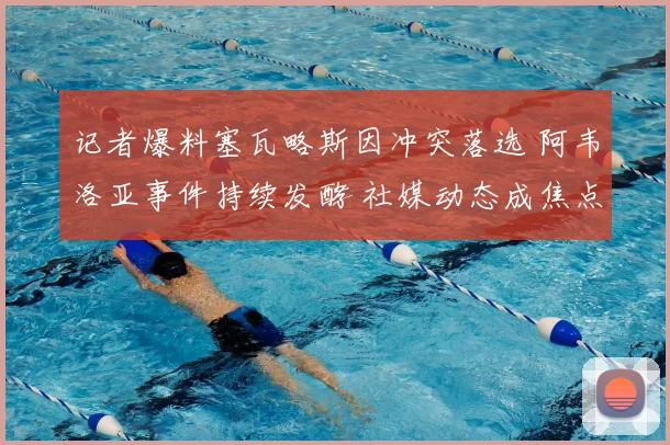 记者爆料塞瓦略斯因冲突落选 阿韦洛亚事件持续发酵 社媒动态成焦点