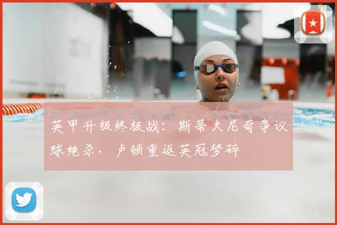 英甲升级终极战:斯蒂夫尼奇争议球绝杀,卢顿重返英冠梦碎