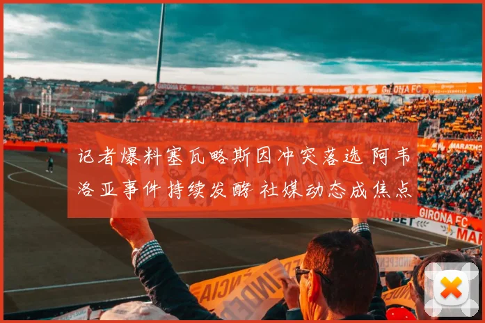 记者爆料塞瓦略斯因冲突落选 阿韦洛亚事件持续发酵 社媒动态成焦点